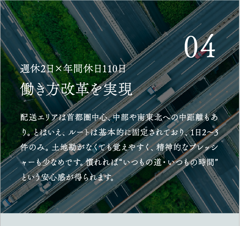 働き方改革を実現 配送エリアは首都圏中心、中部や南東北への中距離もあり。とはいえ、ルートは基本的に固定されており、1日2〜3件のみ。土地勘がなくても覚えやすく、精神的なプレッシャーも少なめです。慣れれば“いつもの道・いつもの時間”という安心感が得られます。